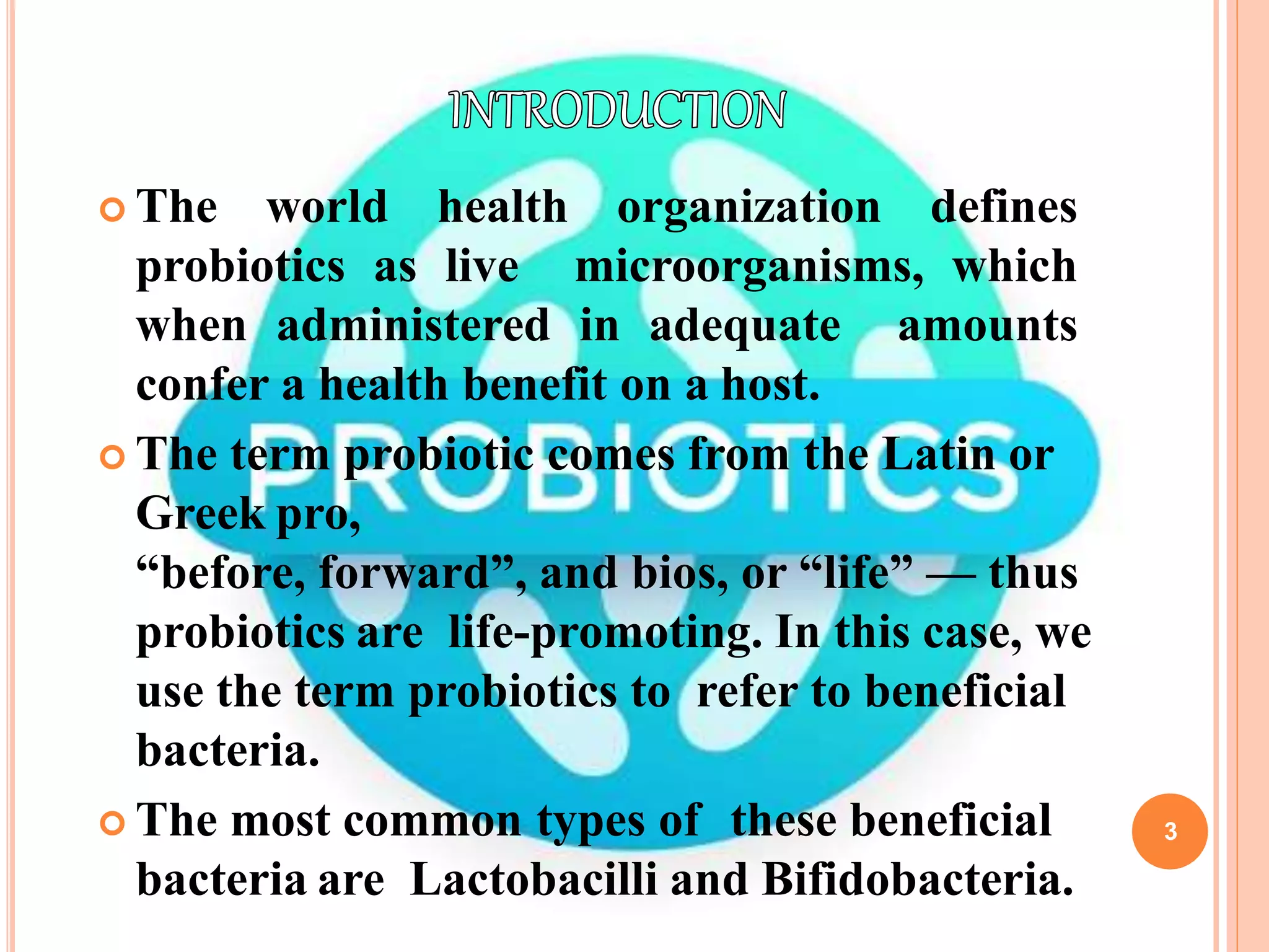 3
 The world health organization defines
probiotics as live microorganisms, which
when administered in adequate amounts
confer a health benefit on a host.
 The term probiotic comes from the Latin or
Greek pro,
“before, forward”, and bios, or “life” — thus
probiotics are life-promoting. In this case, we
use the term probiotics to refer to beneficial
bacteria.
 The most common types of these beneficial
bacteria are Lactobacilli and Bifidobacteria.
 