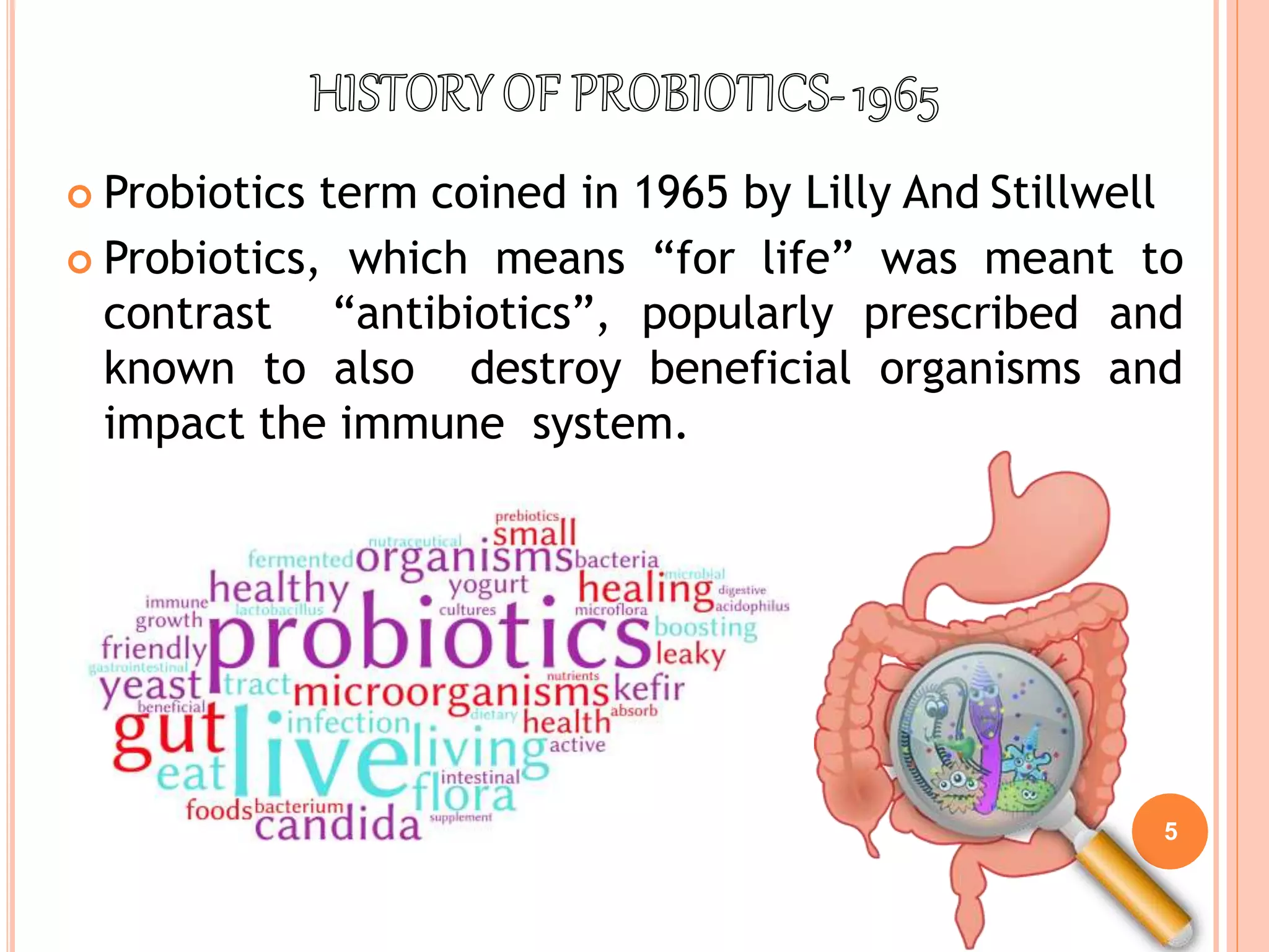 5
 Probiotics term coined in 1965 by Lilly And Stillwell
 Probiotics, which means “for life” was meant to
contrast “antibiotics”, popularly prescribed and
known to also destroy beneficial organisms and
impact the immune system.
 