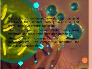 1
0
 Production of low-molecular-weight antibacterial
substance that inhibits both gram-positive and
gram- negative enteric bacteria.
 Also use enzymatic mechanisms to modify toxin
receptors and block toxin-mediated pathology.
 Also prevent colonization of pathogenic
microorganisms by competitive inhibition for
microbial adhesion sites.
 