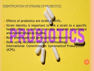 13
 Effects of probiotics are strain specific.
 Strain identity is important to link a strain to a specific
health effect as well as to enable accurate surveillance
and epidemiological studies.
 Both phenotypicand genotypic tests should be
 Done using validated standard methodology.
International Committee on Systematicof Prokaryotes
(ICPS).
 