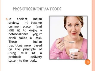  In ancient Indian
society, it became
common place (and
still is) to enjoy a
before-dinner yogurt
drink called a lassi.
These Indian
traditions were based
on the principle of
using milk as a
probiotic delivery
system to the body. 16
 