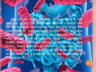 20
Due to the many benefits of probiotics in the
absence of any risk, they have become a useful tool
for the medical community. They not only boost the
functioning of the immune system, they naturally
aid in fighting bad bacteria by supplying the body
with enough good to keep the body in symbiosis.
Unlike most traditional therapies for disease and
illness, there are no side effects or risks associated
with them, nor is there a risk of overdose that leads
to the need for a prescription, or the monitoring of
a physician.
 