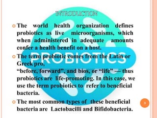 3
 The world health organization defines
probiotics as live microorganisms, which
when administered in adequate amounts
confer a health benefit on a host.
 The term probiotic comes from the Latin or
Greek pro,
“before, forward”, and bios, or “life” — thus
probiotics are life-promoting. In this case, we
use the term probiotics to refer to beneficial
bacteria.
 The most common types of these beneficial
bacteria are Lactobacilli and Bifidobacteria.
 