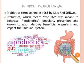 5
 Probiotics term coined in 1965 by Lilly And Stillwell
 Probiotics, which means “for life” was meant to
contrast “antibiotics”, popularly prescribed and
known to also destroy beneficial organisms and
impact the immune system.
 