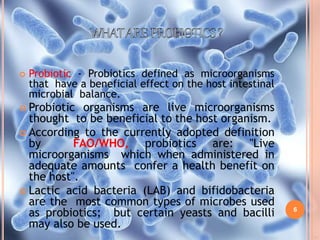 6
 Probiotic - Probiotics defined as microorganisms
that have a beneficial effect on the host intestinal
microbial balance.
 Probiotic organisms are live microorganisms
thought to be beneficial to the host organism.
 According to the currently adopted definition
by FAO/WHO, probiotics are: "Live
microorganisms which when administered in
adequate amounts confer a health benefit on
the host".
 Lactic acid bacteria (LAB) and bifidobacteria
are the most common types of microbes used
as probiotics; but certain yeasts and bacilli
may also be used.
 