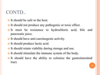 CONTD..
 It should be safe to the host.
 It should not produce any pathogenic or toxic effect.
 It must be resistance to hydrochloric acid, bile and
pancreatic juice.
 It should have anti-carcinogenic activity.
 It should produce lactic acid.
 It should retain viability during storage and use.
 It should stimulate the immune system of the body.
 It should have the ability to colonize the gastrointestinal
tract.
11
 
