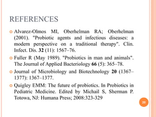REFERENCES
 Alvarez-Olmos MI, Oberhelman RA; Oberhelman
(2001). "Probiotic agents and infectious diseases: a
modern perspective on a traditional therapy". Clin.
Infect. Dis. 32 (11): 1567–76.
 Fuller R (May 1989). "Probiotics in man and animals".
The Journal of Applied Bacteriology 66 (5): 365–78.
 Journal of Microbiology and Biotechnology 20 (1367–
1377): 1367–1377.
 Quigley EMM: The future of probiotics. In Probiotics in
Pediatric Medicine. Edited by Michail S, Sherman P.
Totowa, NJ: Humana Press; 2008:323-329
20
 
