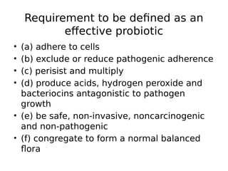 Requirement to be defined as an
effective probiotic
• (a) adhere to cells
• (b) exclude or reduce pathogenic adherence
• (c) perisist and multiply
• (d) produce acids, hydrogen peroxide and
bacteriocins antagonistic to pathogen
growth
• (e) be safe, non-invasive, noncarcinogenic
and non-pathogenic
• (f) congregate to form a normal balanced
flora
 