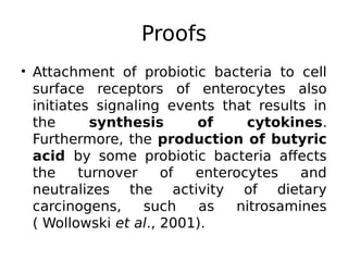 Proofs
• Attachment of probiotic bacteria to cell
surface receptors of enterocytes also
initiates signaling events that results in
the synthesis of cytokines.
Furthermore, the production of butyric
acid by some probiotic bacteria affects
the turnover of enterocytes and
neutralizes the activity of dietary
carcinogens, such as nitrosamines
( Wollowski et al., 2001).
 
