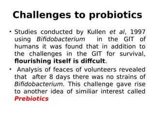 Challenges to probiotics
• Studies conducted by Kullen et al, 1997
using Bifidobacterium in the GIT of
humans it was found that in addition to
the challenges in the GIT for survival,
flourishing itself is diffcult.
• Analysis of feaces of volunteers revealed
that after 8 days there was no strains of
Bifidobacterium. This challenge gave rise
to another idea of similiar interest called
Prebiotics
 