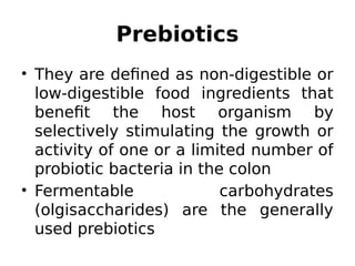 Prebiotics
• They are defined as non-digestible or
low-digestible food ingredients that
benefit the host organism by
selectively stimulating the growth or
activity of one or a limited number of
probiotic bacteria in the colon
• Fermentable carbohydrates
(olgisaccharides) are the generally
used prebiotics
 
