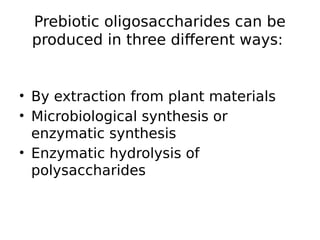 Prebiotic oligosaccharides can be
produced in three different ways:
• By extraction from plant materials
• Microbiological synthesis or
enzymatic synthesis
• Enzymatic hydrolysis of
polysaccharides
 