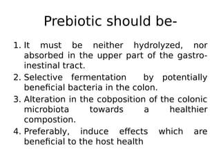 Prebiotic should be-
1. It must be neither hydrolyzed, nor
absorbed in the upper part of the gastro-
inestinal tract.
2. Selective fermentation by potentially
beneficial bacteria in the colon.
3. Alteration in the cobposition of the colonic
microbiota towards a healthier
compostion.
4. Preferably, induce effects which are
beneficial to the host health
 