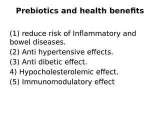 Prebiotics and health benefits
(1) reduce risk of Inflammatory and
bowel diseases.
(2) Anti hypertensive effects.
(3) Anti dibetic effect.
4) Hypocholesterolemic effect.
(5) Immunomodulatory effect
 