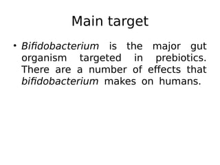 Main target
• Bifidobacterium is the major gut
organism targeted in prebiotics.
There are a number of effects that
bifidobacterium makes on humans.
 