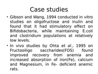 Case studies
• Gibson and Wang, 1994 conducted in vitro
studies on oligofructose and inulin and
found that it had stimulatory effect on
Bifidobacteria, while maintaining E.coli
and clostridium populations at relatively
low levels.
• In vivo studies by Ohta et al., 1995 on
Fructooiligo saccharides(FOS) found
improved recovery from anemia and
increased absorption of iron(Fe), calcium
and Magnesium, in Fe- deficient anemic
rats.
 