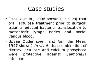 • Ozcelik et al., 1996 shown ( in vivo) that
oral lactulose treatment prior to surgical
trauma reduced bacterial translocation to
mesenteric lymph nodes and portal
venous blood.
• Bovee Oudenhoven and Van der Meer,
1997 shown( In vivo) that combination of
dietary lactulose and calcium phosphate
were protective against Salmonella
infection.
Case studies
 