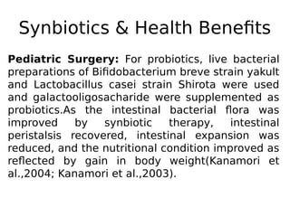 Synbiotics & Health Benefits
Pediatric Surgery: For probiotics, live bacterial
preparations of Bifidobacterium breve strain yakult
and Lactobacillus casei strain Shirota were used
and galactooligosacharide were supplemented as
probiotics.As the intestinal bacterial flora was
improved by synbiotic therapy, intestinal
peristalsis recovered, intestinal expansion was
reduced, and the nutritional condition improved as
reflected by gain in body weight(Kanamori et
al.,2004; Kanamori et al.,2003).
 