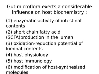 Gut microflora exerts a considerable
influence on host biochemistry :
(1) enzymatic activity of intestinal
contents
(2) short chain fatty acid
(SCFA)production in the lumen
(3) oxidation-reduction potential of
luminal contents
(4) host physiology
(5) host immunology
(6) modification of host-synthesised
molecules
 