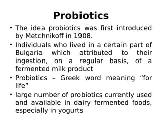 Probiotics
• The idea probiotics was first introduced
by Metchnikoff in 1908.
• Individuals who lived in a certain part of
Bulgaria which attributed to their
ingestion, on a regular basis, of a
fermented milk product
• Probiotics – Greek word meaning “for
life”
• large number of probiotics currently used
and available in dairy fermented foods,
especially in yogurts
 