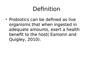 Definition
• Probiotics can be defined as live
organisms that when ingested in
adequate amounts, exert a health
benefit to the host( Eamonn and
Quigley, 2010).
 