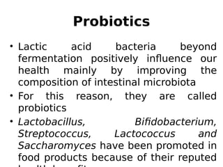 • Lactic acid bacteria beyond
fermentation positively influence our
health mainly by improving the
composition of intestinal microbiota
• For this reason, they are called
probiotics
• Lactobacillus, Bifidobacterium,
Streptococcus, Lactococcus and
Saccharomyces have been promoted in
food products because of their reputed
Probiotics
 