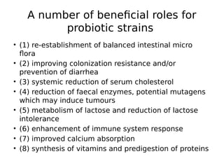 A number of beneficial roles for
probiotic strains
• (1) re-establishment of balanced intestinal micro
flora
• (2) improving colonization resistance and/or
prevention of diarrhea
• (3) systemic reduction of serum cholesterol
• (4) reduction of faecal enzymes, potential mutagens
which may induce tumours
• (5) metabolism of lactose and reduction of lactose
intolerance
• (6) enhancement of immune system response
• (7) improved calcium absorption
• (8) synthesis of vitamins and predigestion of proteins
 