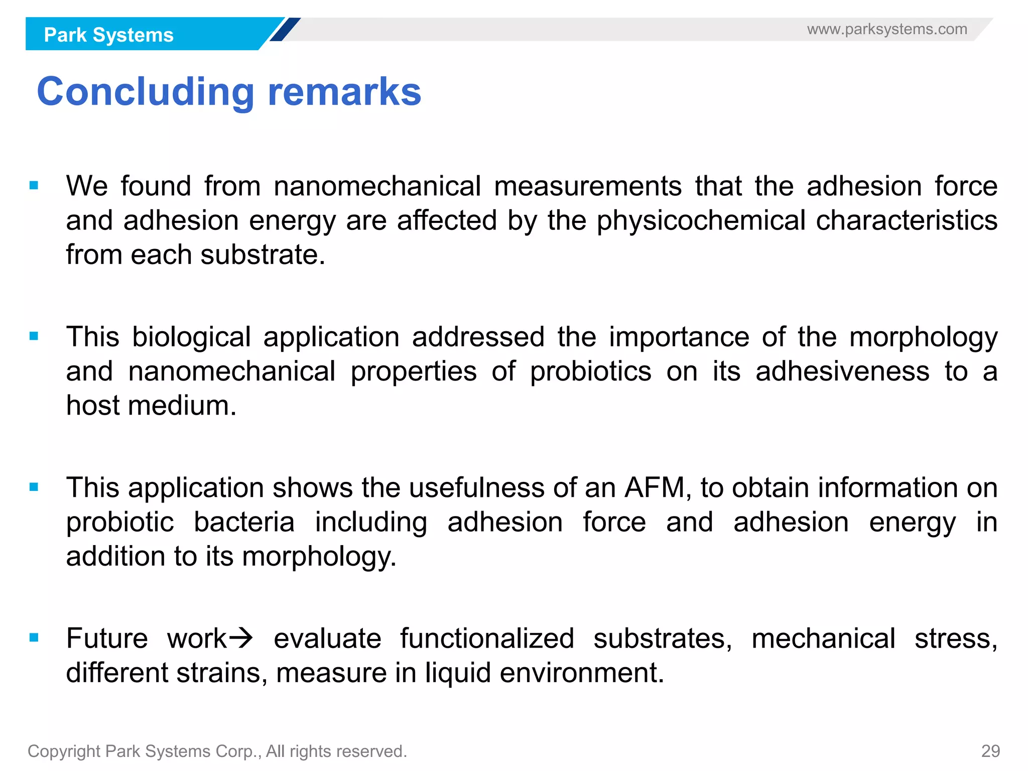 Park Systems www.parksystems.com
Copyright Park Systems Corp., All rights reserved. 29
Concluding remarks
 We found from nanomechanical measurements that the adhesion force
and adhesion energy are affected by the physicochemical characteristics
from each substrate.
 This biological application addressed the importance of the morphology
and nanomechanical properties of probiotics on its adhesiveness to a
host medium.
 This application shows the usefulness of an AFM, to obtain information on
probiotic bacteria including adhesion force and adhesion energy in
addition to its morphology.
 Future work evaluate functionalized substrates, mechanical stress,
different strains, measure in liquid environment.
 