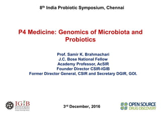P4 Medicine: Genomics of Microbiota and
Probiotics
Prof. Samir K. Brahmachari
J.C. Bose National Fellow
Academy Professor, AcSIR
Founder Director CSIR-IGIB
Former Director General, CSIR and Secretary DGIR, GOI.
3rd December, 2016
8th India Probiotic Symposium, Chennai
 