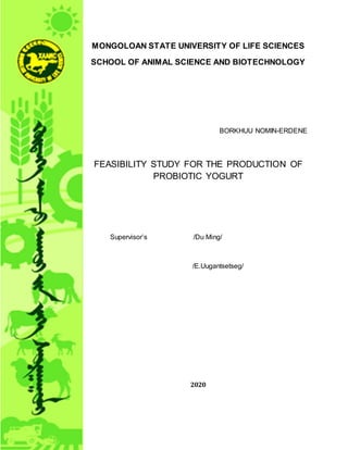 MONGOLOAN STATE UNIVERSITY OF LIFE SCIENCES
SCHOOL OF ANIMAL SCIENCE AND BIOTECHNOLOGY
BORKHUU NOMIN-ERDENE
FEASIBILITY STUDY FOR THE PRODUCTION OF
PROBIOTIC YOGURT
Supervisor’s /Du Ming/
/E.Uugantsetseg/
2020
 