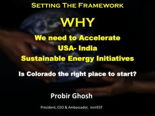 Setting The Framework

                 WHY
   We need to Accelerate
         USA- India
Sustainable Energy Initiatives

Is Colorado the right place to start?


           Probir Ghosh
      President, CEO & Ambassador, invVEST
 
