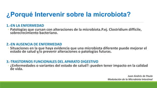 ¿Porqué Intervenir sobre la microbiota?
1.-EN LA ENFERMEDAD
◦ Patologías que cursan con alteraciones de la microbiota.P.ej. Clostridium difficile,
sobrecrecimiento bacteriano.
2.-EN AUSENCIA DE ENFERMEDAD
◦ Situaciones en la que haya evidencia que una microbiota diferente puede mejorar el
estado de salud y/o prevenir alteraciones o patologías futuras.
3.-TRASTORNOS FUNCIONALES DEL APARATO DIGESTIVO
◦ ¿Enfermedades o variantes del estado de salud?: pueden tener impacto en la calidad
de vida.
Juan Andrés de Paula
Modulación de la Microbiota Intestinal
 