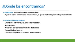¿Dónde los encontramos?
1.-Alimentos: productos lácteos fermentados:
oYogur, las leches fermentadas, el queso fresco, el queso madurado y la mantequilla acidificada.
2.-Productos farmaceúticos:
◦ Orientados a tratar o prevenir enfermedades.
◦ Más costosos
◦ Prescritos por periodos limitados de tiempo
◦ Comodidad de la toma
◦ Sensación subjetiva de toma de medicamentos
 