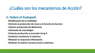 ¿Cuáles son los mecanismos de Acción?
1.-Sobre el huésped:
• Modificación de la motilidad
• Estimula la producción de moco y la función de barrera
• Inducen producción de defensinas
• Activación de macrófagos
• Estimula producción y secreción de Ig A
• Confieren resistencia al rotavirus
• Modulan la respuesta inflamatoria
• Modulan al sistema nervioso local y sistémico.
 
