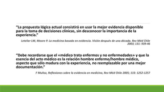 “La propuesta lógica actual consistirá en usar la mejor evidencia disponible
para la toma de decisiones clínicas, sin desconocer la importancia de la
experiencia.”
Letelier LM, Moore P. La medicina basada en evidencia. Visión después de una década. Rev Méd Chile
2003; 131: 939-46
“Debe recordarse que el «médico trata enfermos y no enfermedades» y que la
esencia del acto médico es la relación hombre enfermo/hombre médico,
aspecto que sólo madura con la experiencia, no reemplazable por una mejor
documentación.”
F Muñoz, Reflexiones sobre la evidencia en medicina, Rev Méd Chile 2005; 133: 1252-1257
 