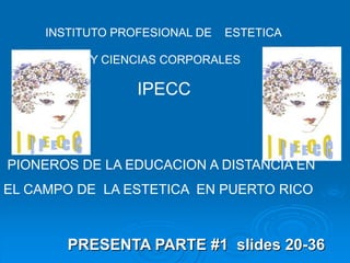 PRESENTA PARTE #1 slides 20-36
INSTITUTO PROFESIONAL DE ESTETICA
Y CIENCIAS CORPORALES
IPECC
PIONEROS DE LA EDUCACION A DISTANCIA EN
EL CAMPO DE LA ESTETICA EN PUERTO RICO
 