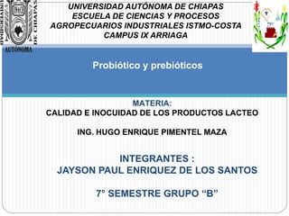 Probiótico y prebióticos
INTEGRANTES :
JAYSON PAUL ENRIQUEZ DE LOS SANTOS
7° SEMESTRE GRUPO “B”
MATERIA:
CALIDAD E INOCUIDAD DE LOS PRODUCTOS LACTEO
ING. HUGO ENRIQUE PIMENTEL MAZA
UNIVERSIDAD AUTÓNOMA DE CHIAPAS
ESCUELA DE CIENCIAS Y PROCESOS
AGROPECUARIOS INDUSTRIALES ISTMO-COSTA
CAMPUS IX ARRIAGA
 