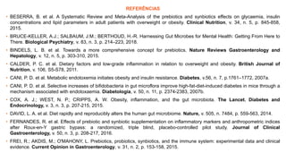 REFERÊNCIAS
• BESERRA, B. et al. A Systematic Review and Meta-Analysis of the prebiotics and synbiotics effects on glycaemia, insulin
concentrations and lipid parameters in adult patients with overweight or obesity. Clinical Nutrition, v. 34, n. 5, p. 845-858,
2015.
• BRUCE-KELLER, A.J.; SALBAUM, J.M.; BERTHOUD, H.-R. Harnessing Gut Microbes for Mental Health: Getting From Here to
There. Biological Psychiatry, v. 83, n. 3, p. 214–223, 2018.
• BINDELS, L. B. et al. Towards a more comprehensive concept for prebiotics. Nature Reviews Gastroenterology and
Hepatology, v. 12, n. 5, p. 303-310, 2015.
• CALDER, P. C. et al. Dietary factors and low-grade inflammation in relation to overweight and obesity. British Journal of
Nutrition, v. 106, S5-S78, 2011.
• CANI, P. D. et al. Metabolic endotoxemia initiates obesity and insulin resistance. Diabetes, v.56, n. 7, p.1761–1772, 2007a.
• CANI, P. D. et al. Selective increases of bifidobacteria in gut microflora improve high-fat-diet-induced diabetes in mice through a
mechanism associated with endotoxaemia. Diabetologia, v. 50, n. 11, p. 2374-2383, 2007b.
• COX, A. J.; WEST, N. P.; CRIPPS, A. W. Obesity, inflammation, and the gut microbiota. The Lancet. Diabetes and
Endocrinology, v. 3, n. 3, p. 207-215, 2015.
• DAVID, L. A. et al. Diet rapidly and reproducibly alters the human gut microbiome. Nature, v. 505, n. 7484, p. 559-563, 2014.
• FERNANDES, R. et al. Effects of prebiotic and synbiotic supplementation on inflammatory markers and anthropometric indices
after Roux-en-Y gastric bypass: a randomized, triple blind, placebo-controlled pilot study. Journal of Clinical
Gastroenterology, v. 50, n. 3, p. 208-217, 2016.
• FREI, R.; AKDIS, M.; O'MAHONY, L. Prebiotics, probiotics, synbiotics, and the immune system: experimental data and clinical
evidence. Current Opinion in Gastroenterology, v. 31, n. 2, p. 153-158, 2015.
 