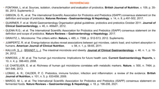 REFERÊNCIAS
• FONTANA, L. et al. Sources, isolation, characterisation and evaluation of probiotics. British Journal of Nutrition, v. 109, p. 35-
50, 2013. Suplemento 2.
• GIBSON, G. R., et al. The international Scientific Association for Probiotics and Prebiotics (ISAPP) consensus statement on the
definition and scope of prebiotics. Natures Reviews - Gastroenterology & Hepatology, v. 14, n. 8, p.491-502, 2017.
• GUARNER, F. et al. World Gastroenterology Organisation global guidelines: probiotics and prebiotics October 2011. Journal of
Clinical Gastroenterology, v. 46, n. 468e81, 2012.
• GLENN R.G.; et al. The International Scientific Association for Probiotics and Prebiotics (ISAPP) consensus statement on the
definition and scope of prebiotics. Nature Reviews – Gastroenterology e Hepatology, 2017.
• GRAVITZ, L. Microbiome: The critters within. Nature, v. 485, n. 7398, p. S12-S13, 2012. Suplemento.
• JUMPERTZ, R. et al. Energy-balance studies reveal associations between gut microbes, caloric load, and nutrient absorption in
humans. American Journal of Clinical Nutrition, v. 94, n. 1, p. 58-65, 2011.
• KALLUS, S. J.; BRANDT, L. J. The intestinal microbiota and obesity. Journal of Clinical Gastroenterology, v. 46, n. 1, p. 16-
24, 2012.
• KINROSS, J. M. et al. The human gut microbiome: Implications for future health care. Current Gastroenterology Reports, v.
10, n. 4, p. 396-403, 2008.
• LE CHATELIER, E. et al. Richness of human gut microbiome correlates with metabolic markers. Nature, v. 500, n. 7464, p.
541-546, 2013.
• LOMAX, A. R.; CALDER, P. C. Prebiotics, immune function, infection and inflammation: a review of the evidence. British
Journal of Nutrition, v. 101, n. 5, p. 633-658, 2009.
• MARCO, M. L. et al. The International Scientific Association for Probiotics and Prebiotics (ISAPP) consensus statement on
fermented foods. Nature Reviews – Gastroenterology & Hepatology, v. 18, p. 196-208, 2021.
 