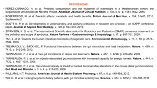 REFERÊNCIAS
• PEREZ-CORNAGO, A. et al. Prebiotic consumption and the incidence of overweight in a Mediterranean cohort: the
Seguimiento Universidad de Navarra Project. American Journal of Clinical Nutrition, v. 102, n. 6 , p. 1554-1562, 2015.
• ROBERFROID, M. et al. Prebiotic effects: metabolic and health benefits. British Journal of Nutrition, v. 104, S1e63, 2010.
Suplemento 2.
• SCOTT K. P. et al. Developments in understanding and applying prebiotics in research and practice – an ISAPP conference
paper. Journal of Applied Microbiology, v. 128, p. 934-949, 2019.
• SWANSON, K. S. et al. The International Scientific Association for Probiotics and Prebiotics (ISAPP) consensus statement on
the definition and scope of synbiotics. Nature Reviews – Gastroenterology & Hepatology, v. 17, p. 687-701, 2020.
• TAP, J. et al. Towards the human intestinal microbiota phylogenetic core. Environmental Microbiology, v. 11, n. 10, p. 2574–
2584, 2009.
• TREMAROLI, V.; BÄCKHED, F. Functional interactions between the gut microbiota and host metabolism. Nature, v. 489, n.
7415, p. 242-249, 2012.
• TURNBAUGH, P. J. et al. A core gut microbiome in obese and lean twins. Nature, v. 457, n. 7228, p. 480-484, 2009.
• TURNBAUGH, P. J. et al. An obesity-associated gut microbiome with increased capacity for energy harvest. Nature, v. 444, n.
7122, p. 1027-1031, 2006.
• TURNBAUGH, P. J. et al. Diet-induced obesity is linked to marked but reversible alterations in the mouse distal gut microbiome.
Cell Host and Microbe, v. 3, n. 4, p. 213-223, 2008.
• WILLIAMS, N.T. Probiotics. American Journal of Health-System Pharmacy, v. 67, n. 6, p. 449-458, 2012.
• WU, G. D. et al. Linking long-term dietary patterns with gut microbial enterotypes. Science, v. 334, n. 6052 p. 105-108, 2011.
 