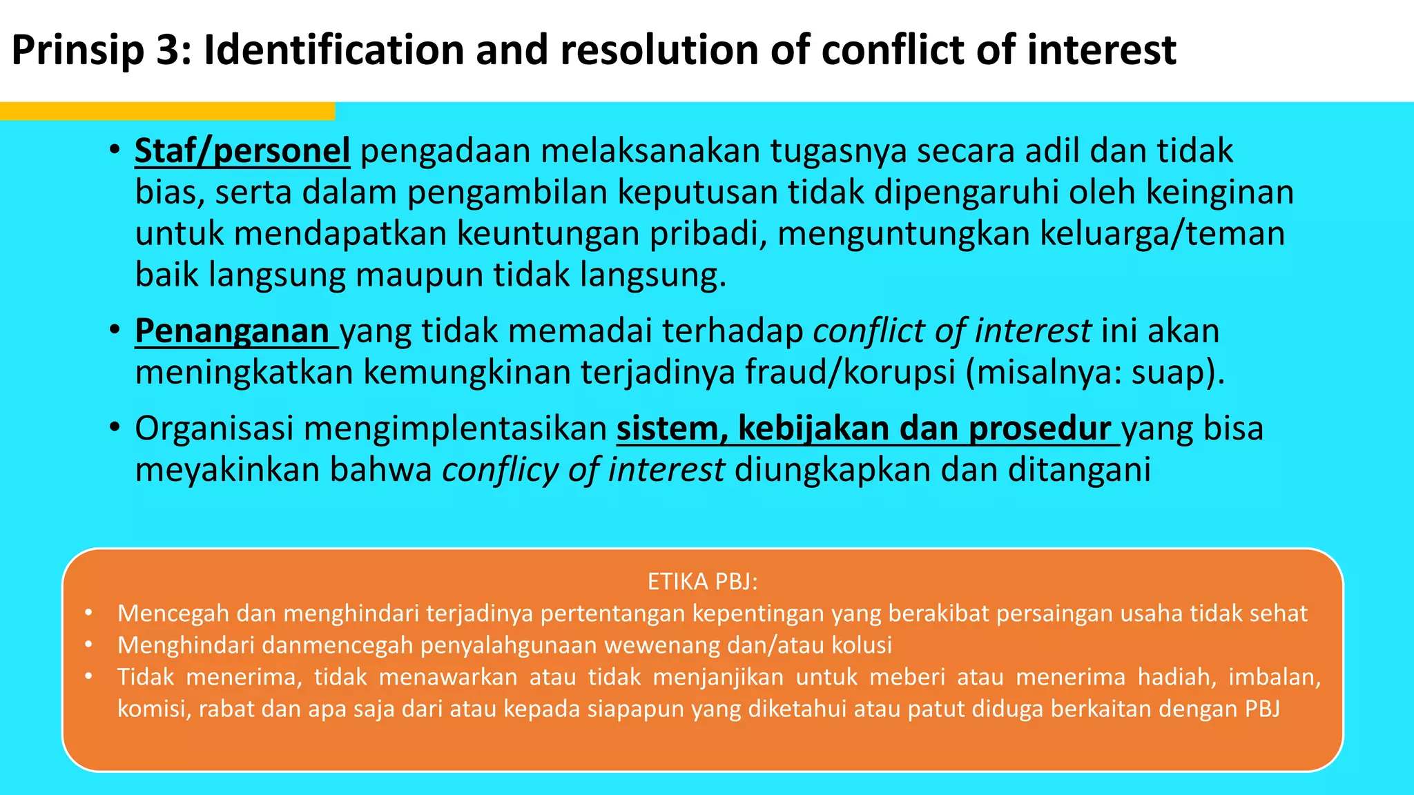 Prinsip 3: Identification and resolution of conflict of interest
• Staf/personel pengadaan melaksanakan tugasnya secara adil dan tidak
bias, serta dalam pengambilan keputusan tidak dipengaruhi oleh keinginan
untuk mendapatkan keuntungan pribadi, menguntungkan keluarga/teman
baik langsung maupun tidak langsung.
• Penanganan yang tidak memadai terhadap conflict of interest ini akan
meningkatkan kemungkinan terjadinya fraud/korupsi (misalnya: suap).
• Organisasi mengimplentasikan sistem, kebijakan dan prosedur yang bisa
meyakinkan bahwa conflicy of interest diungkapkan dan ditangani
ETIKA PBJ:
• Mencegah dan menghindari terjadinya pertentangan kepentingan yang berakibat persaingan usaha tidak sehat
• Menghindari danmencegah penyalahgunaan wewenang dan/atau kolusi
• Tidak menerima, tidak menawarkan atau tidak menjanjikan untuk meberi atau menerima hadiah, imbalan,
komisi, rabat dan apa saja dari atau kepada siapapun yang diketahui atau patut diduga berkaitan dengan PBJ
 