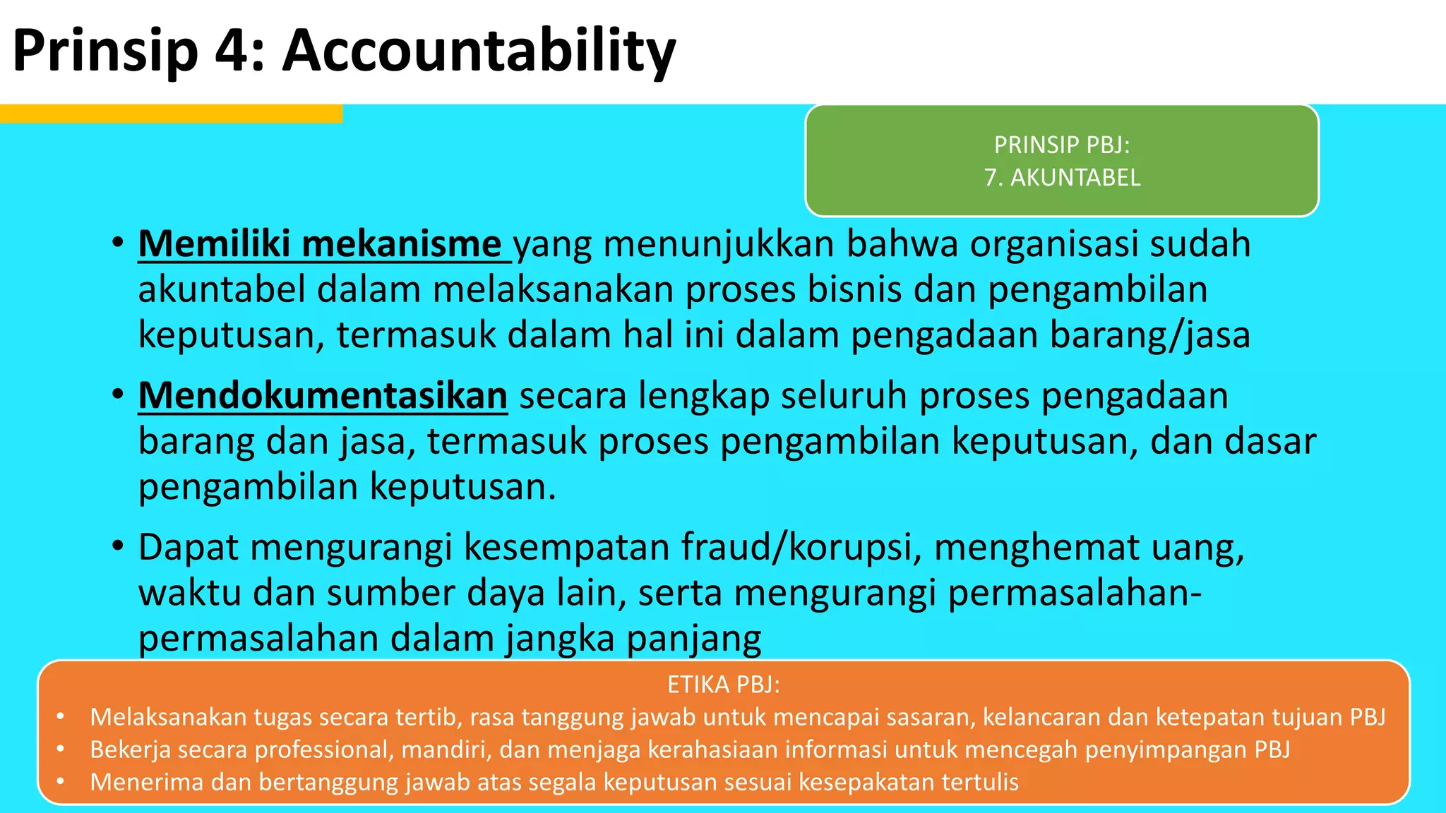 Prinsip 4: Accountability
• Memiliki mekanisme yang menunjukkan bahwa organisasi sudah
akuntabel dalam melaksanakan proses bisnis dan pengambilan
keputusan, termasuk dalam hal ini dalam pengadaan barang/jasa
• Mendokumentasikan secara lengkap seluruh proses pengadaan
barang dan jasa, termasuk proses pengambilan keputusan, dan dasar
pengambilan keputusan.
• Dapat mengurangi kesempatan fraud/korupsi, menghemat uang,
waktu dan sumber daya lain, serta mengurangi permasalahan-
permasalahan dalam jangka panjang
PRINSIP PBJ:
7. AKUNTABEL
ETIKA PBJ:
• Melaksanakan tugas secara tertib, rasa tanggung jawab untuk mencapai sasaran, kelancaran dan ketepatan tujuan PBJ
• Bekerja secara professional, mandiri, dan menjaga kerahasiaan informasi untuk mencegah penyimpangan PBJ
• Menerima dan bertanggung jawab atas segala keputusan sesuai kesepakatan tertulis
 