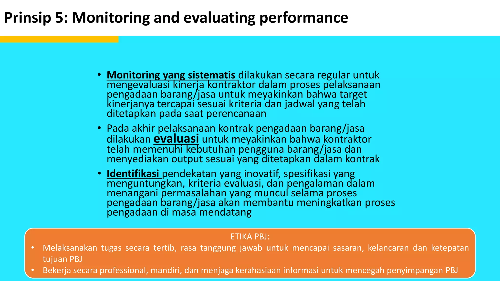 Prinsip 5: Monitoring and evaluating performance
• Monitoring yang sistematis dilakukan secara regular untuk
mengevaluasi kinerja kontraktor dalam proses pelaksanaan
pengadaan barang/jasa untuk meyakinkan bahwa target
kinerjanya tercapai sesuai kriteria dan jadwal yang telah
ditetapkan pada saat perencanaan
• Pada akhir pelaksanaan kontrak pengadaan barang/jasa
dilakukan evaluasi untuk meyakinkan bahwa kontraktor
telah memenuhi kebutuhan pengguna barang/jasa dan
menyediakan output sesuai yang ditetapkan dalam kontrak
• Identifikasi pendekatan yang inovatif, spesifikasi yang
menguntungkan, kriteria evaluasi, dan pengalaman dalam
menangani permasalahan yang muncul selama proses
pengadaan barang/jasa akan membantu meningkatkan proses
pengadaan di masa mendatang
ETIKA PBJ:
• Melaksanakan tugas secara tertib, rasa tanggung jawab untuk mencapai sasaran, kelancaran dan ketepatan
tujuan PBJ
• Bekerja secara professional, mandiri, dan menjaga kerahasiaan informasi untuk mencegah penyimpangan PBJ
 