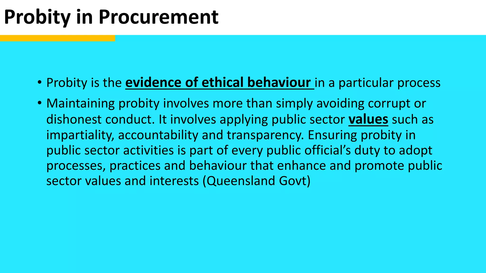 Probity in Procurement
• Probity is the evidence of ethical behaviour in a particular process
• Maintaining probity involves more than simply avoiding corrupt or
dishonest conduct. It involves applying public sector values such as
impartiality, accountability and transparency. Ensuring probity in
public sector activities is part of every public official’s duty to adopt
processes, practices and behaviour that enhance and promote public
sector values and interests (Queensland Govt)
 
