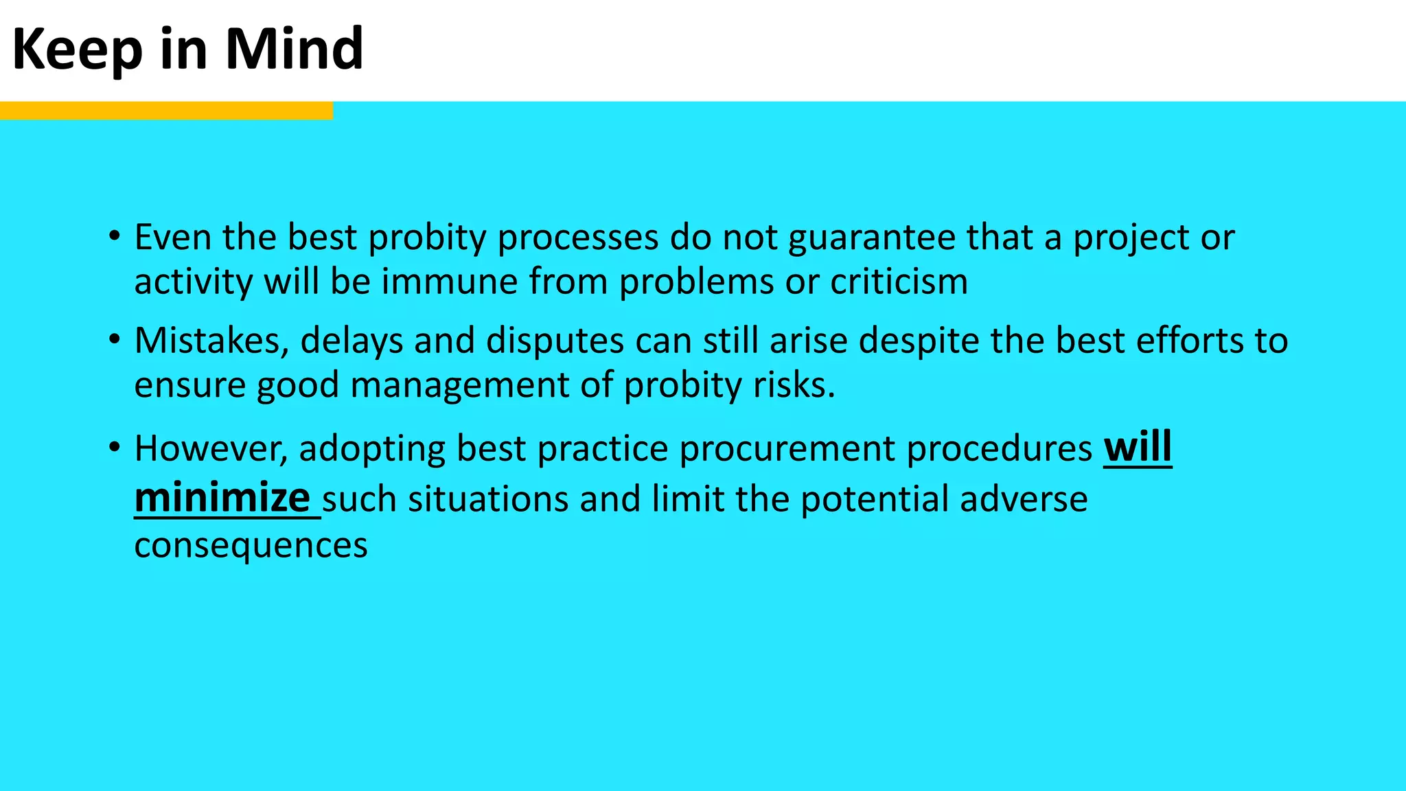 Keep in Mind
• Even the best probity processes do not guarantee that a project or
activity will be immune from problems or criticism
• Mistakes, delays and disputes can still arise despite the best efforts to
ensure good management of probity risks.
• However, adopting best practice procurement procedures will
minimize such situations and limit the potential adverse
consequences
 