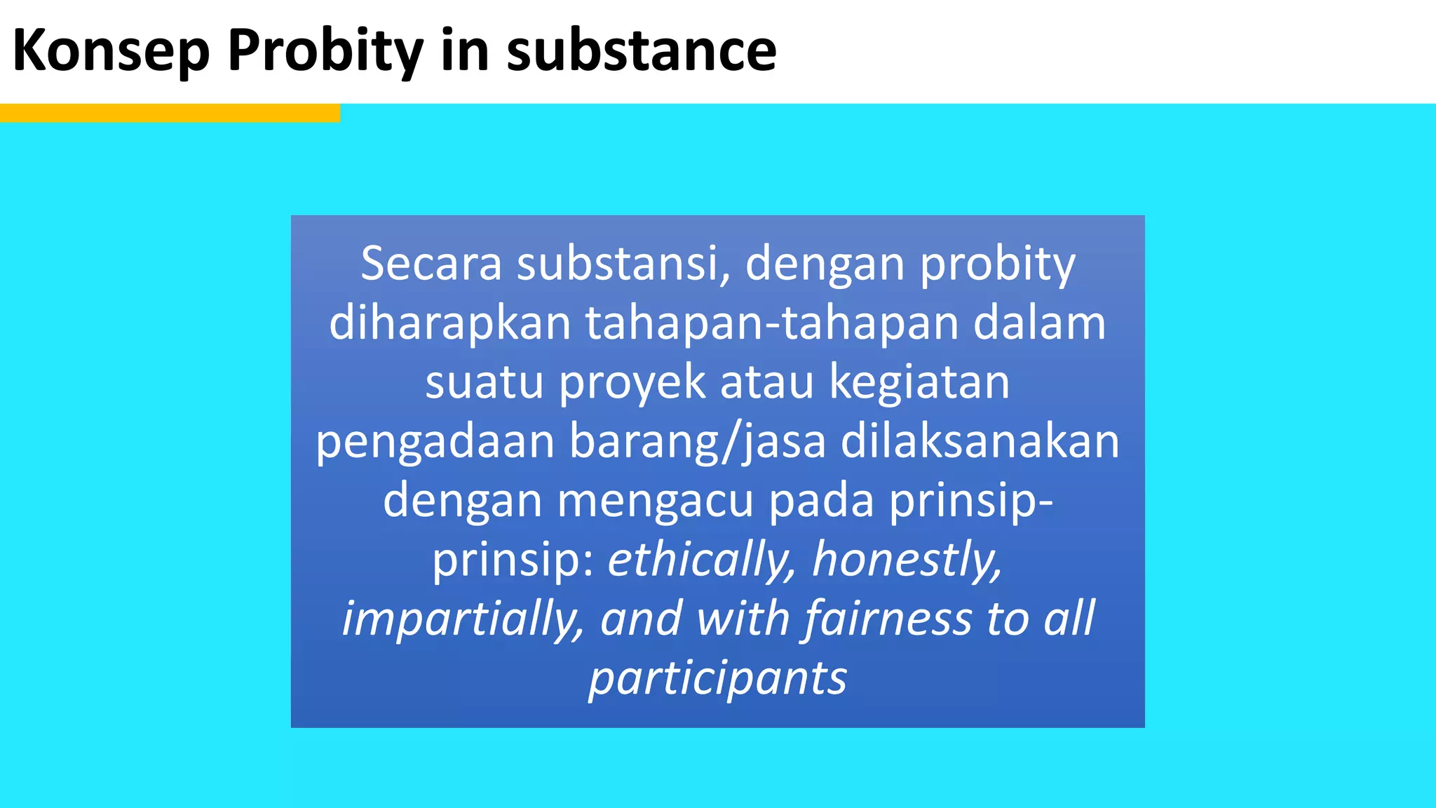 Konsep Probity in substance
Secara substansi, dengan probity
diharapkan tahapan-tahapan dalam
suatu proyek atau kegiatan
pengadaan barang/jasa dilaksanakan
dengan mengacu pada prinsip-
prinsip: ethically, honestly,
impartially, and with fairness to all
participants
 
