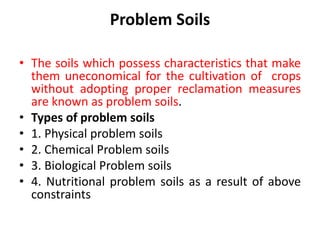 Problem Soils
• The soils which possess characteristics that make
them uneconomical for the cultivation of crops
without adopting proper reclamation measures
are known as problem soils.
• Types of problem soils
• 1. Physical problem soils
• 2. Chemical Problem soils
• 3. Biological Problem soils
• 4. Nutritional problem soils as a result of above
constraints
 