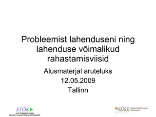Probleemist lahenduseni ning lahenduse võimalikud rahastamisviisid Alusmaterjal aruteluks 12.05.2009 Tallinn 