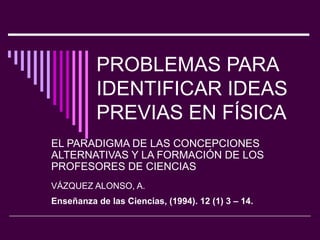 PROBLEMAS PARA IDENTIFICAR IDEAS PREVIAS EN FÍSICA EL PARADIGMA DE LAS CONCEPCIONES ALTERNATIVAS Y LA FORMACIÓN  DE LOS PROFESORES DE CIENCIAS VÁZQUEZ ALONSO, A. Enseñanza de las Ciencias, (1994). 12 (1) 3 – 14.  