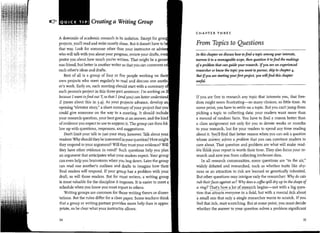~   ......,,.           Creating a Writing Group
                                                                                                     CHAPTER THREE
                           A downside of academic research is its isolation. Except for
                           projects, you'll read and write mostly alone. But it doesnt have to       From Topics to Questions
                           that way. Look for someone other than your instructor or
                           who will talk with you about your progress, review your drafts,           In this chapter we discuss how ro find a ropic among your interests,
                'j.,

                'I         pester you about how much you've written. That might be a                 na"ow it ro a manageable scope, then question it to find the makings
       'I   ,   'i

!..!
                           ous friend, but better is another writer so that you can comment          of a problem that can guide your research. Ifyou are an experienced
       ;·: .!i'            each other's ideas and drafts.                                            researcher or know the ropic you want to pursue, skip ro chapter 4·
        l .T                  Best of all is a group of four or five people working on               But if you are starting yourfirst project, you wiU find this chapter
                !6         own projects who meet regularly to read and discuss one                   useful.
                ;r         er's work. Early on, each meeting should start with a summary
                           each persons project in this three-part sentence: I'm working on
                           because I want to find out Y, so that I (and you) can better understana   If you are free to research any topic that interests you, that free-
                           Z (more about this in 3-4). As your projects advance, develop             dom might seem frustrating-so many choices, so little time. At
                           opening "elevator story," a short summary of your project that you        some point, you have to settle on a topic. But you cant jump from
                           could give someone on the way to a meeting. It should include             picking a topic to collecting data: your readers want more than
                           your research question, your best guess at an answer, and the kind        a mound of random facts. You have to find a reason better than
                           of evidence you expect to use to support it. The group can then fol-      a class assignment not only for you to devote weeks or months
                           low up with questions, responses, and suggestions.                         to your research, but for your readers to spend any time reading
                              Don't limit your talk to just your story, however. Talk about your      about it. You'll find . that better reason when you can ask a question
                                                                                                                ~... _, -
                                                                                                                    ..    . .. ..
                                                                                                                           ~       .. .
                                                                                                                                   '       .                            .     .
                           readers: Why should they be interested in your question? How might        -.yhose answer solve~ a probLem that you can convince readers to
                           they respond to your argument? Will they trust your evidence? Will         care about. That question and problem are what will make read- '
                           they have other evidence in mind? Such questions help you plan            eiithl.nkyour report is worth their time. They also focus your re-
                           an argument that anticipates what your readers expect._    Your group      search and save you from collecting irrelevant data.
                           can even help you brainstorm when you bog down. Later the group               In all research communities, some questions are "in the air,"
                           can read one another's outlines and drafts to imagine how their ,          widely debated and researched, such as whether traits like shy·
                           final readers will respond. If your group has a problem with your ,        ness or an attraction to risk are learned or genetically inherited.
                           draft, so will those readers. But for most writers, a writing group        But other questions may intrigue only the researcher: Why do cats
                           is most valuable for the discipline it imposes. It is easier to meet a     rub theirfaces against us? Why does a coffee spill dry up in the shape of
                           schedule when you know you must report to others.                          a ring? "0~t's ~ow._~_l~t <?(!~§~~!.cl?- begins-not with a big q~es~
                              Writing groups are common for those writing theses or disser-           tion that attr;tcts everyone in a field, but with a mental itch about.
                           tations . But the rules differ for a class paper. Some teachers think     'a small one that only a single researcher wants to scratch. If you
                           that a group or writing partner provides more help than is appro·          feel that itch, start scratching. But at some point, you must decide
                           priate, so be clear what your instructor allows.                           whether the answer to your question solves a problem significant

                           34                                                                                                                                               35
 